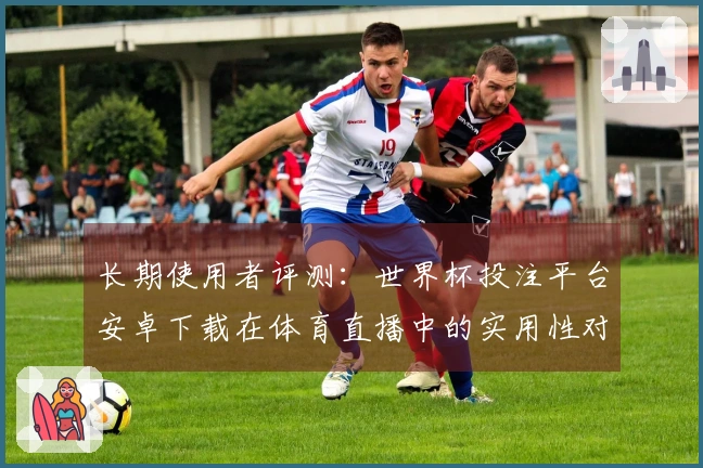 长期使用者评测：世界杯投注平台安卓下载在体育直播中的实用性对比分析