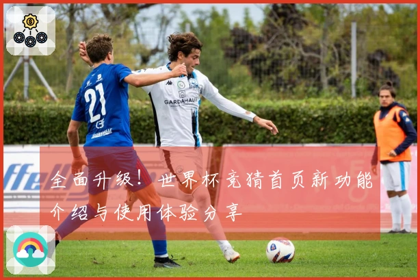 全面升级！世界杯竞猜首页新功能介绍与使用体验分享