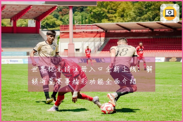 世界杯竞猜注册入口全新上线：解锁海量赛事精彩功能全面介绍