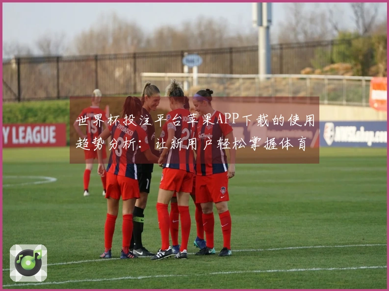 世界杯投注平台苹果APP下载的使用趋势分析：让新用户轻松掌握体育直播体验